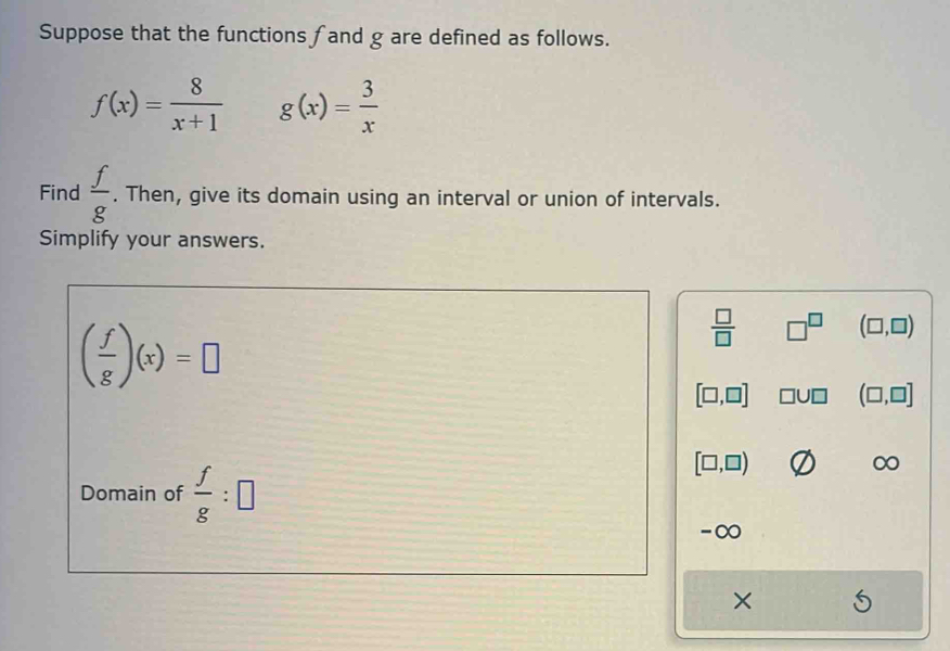 Suppose that the functions f and g are defined as follows.
f(x)= 8/x+1  g(x)= 3/x 
Find  f/g . Then, give its domain using an interval or union of intervals. 
Simplify your answers.
( f/g )(x)=□
 □ /□   □^(□) (□ ,□ )
[□ ,□ ] □ U□ (□ ,□ ]
Domain of  f/g :□
[□ ,□ )
∞
-∞ 
×