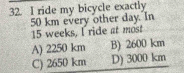 ride my bicycle exactly
50 km every other day. In
15 weeks, I ride at most
A) 2250 km B) 2600 km
C) 2650 km D) 3000 km