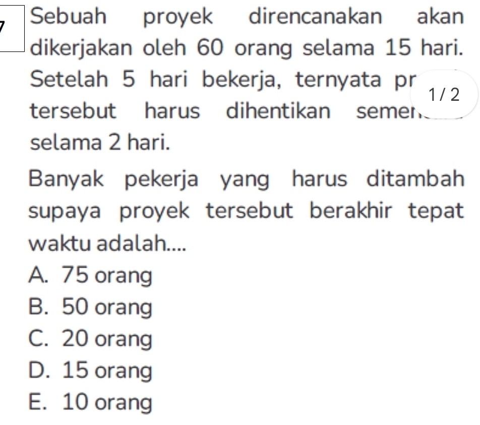 Sebuah proyek direncanakan akan
dikerjakan oleh 60 orang selama 15 hari.
Setelah 5 hari bekerja, ternyata pr 1 / 2
tersebut harus dihentikan semen
selama 2 hari.
Banyak pekerja yang harus ditambah
supaya proyek tersebut berakhir tepat
waktu adalah....
A. 75 orang
B. 50 orang
C. 20 orang
D. 15 orang
E. 10 orang