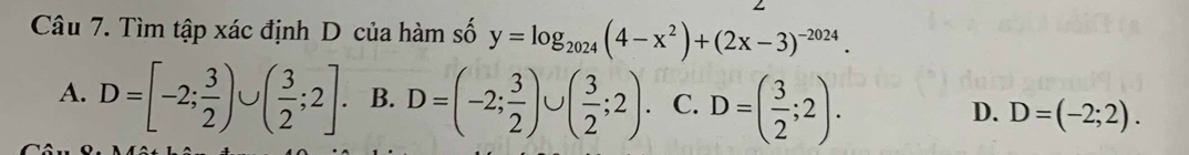 Tìm tập xác định D của hàm số y=log _2024(4-x^2)+(2x-3)^-2024.
A. D=[-2; 3/2 )∪ ( 3/2 ;2]. B. D=(-2; 3/2 )∪ ( 3/2 ;2). C. D=( 3/2 ;2). D. D=(-2;2).