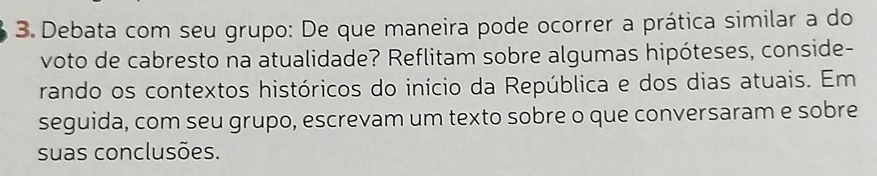 Debata com seu grupo: De que maneira pode ocorrer a prática similar a do 
voto de cabresto na atualidade? Reflitam sobre algumas hipóteses, conside- 
rando os contextos históricos do início da República e dos dias atuais. Em 
seguida, com seu grupo, escrevam um texto sobre o que conversaram e sobre 
suas conclusões.