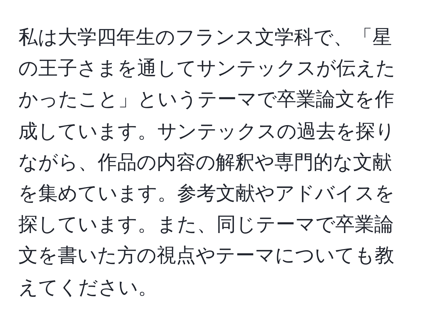 私は大学四年生のフランス文学科で、「星の王子さまを通してサンテックスが伝えたかったこと」というテーマで卒業論文を作成しています。サンテックスの過去を探りながら、作品の内容の解釈や専門的な文献を集めています。参考文献やアドバイスを探しています。また、同じテーマで卒業論文を書いた方の視点やテーマについても教えてください。