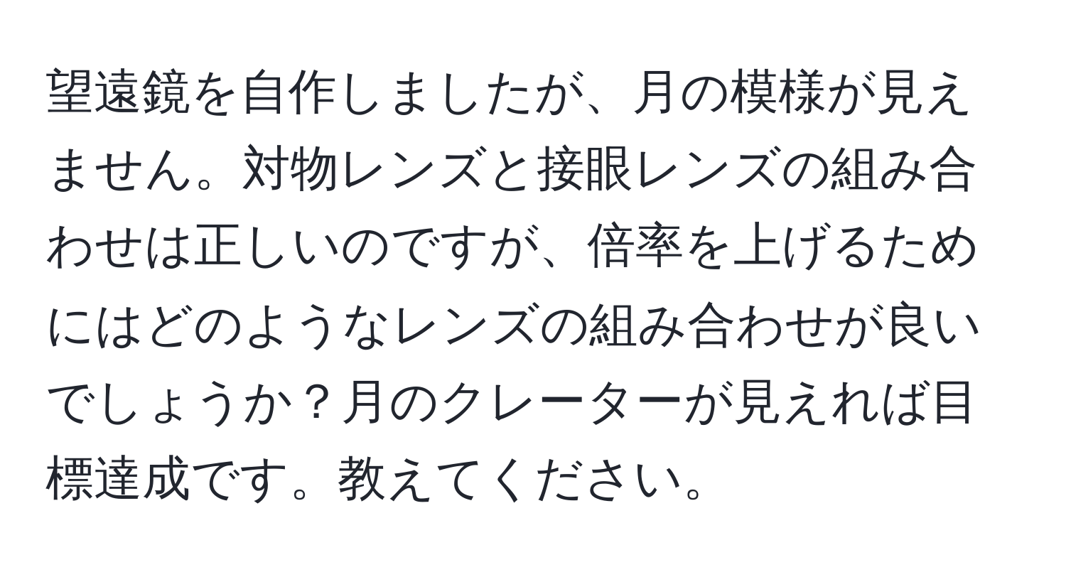 望遠鏡を自作しましたが、月の模様が見えません。対物レンズと接眼レンズの組み合わせは正しいのですが、倍率を上げるためにはどのようなレンズの組み合わせが良いでしょうか？月のクレーターが見えれば目標達成です。教えてください。