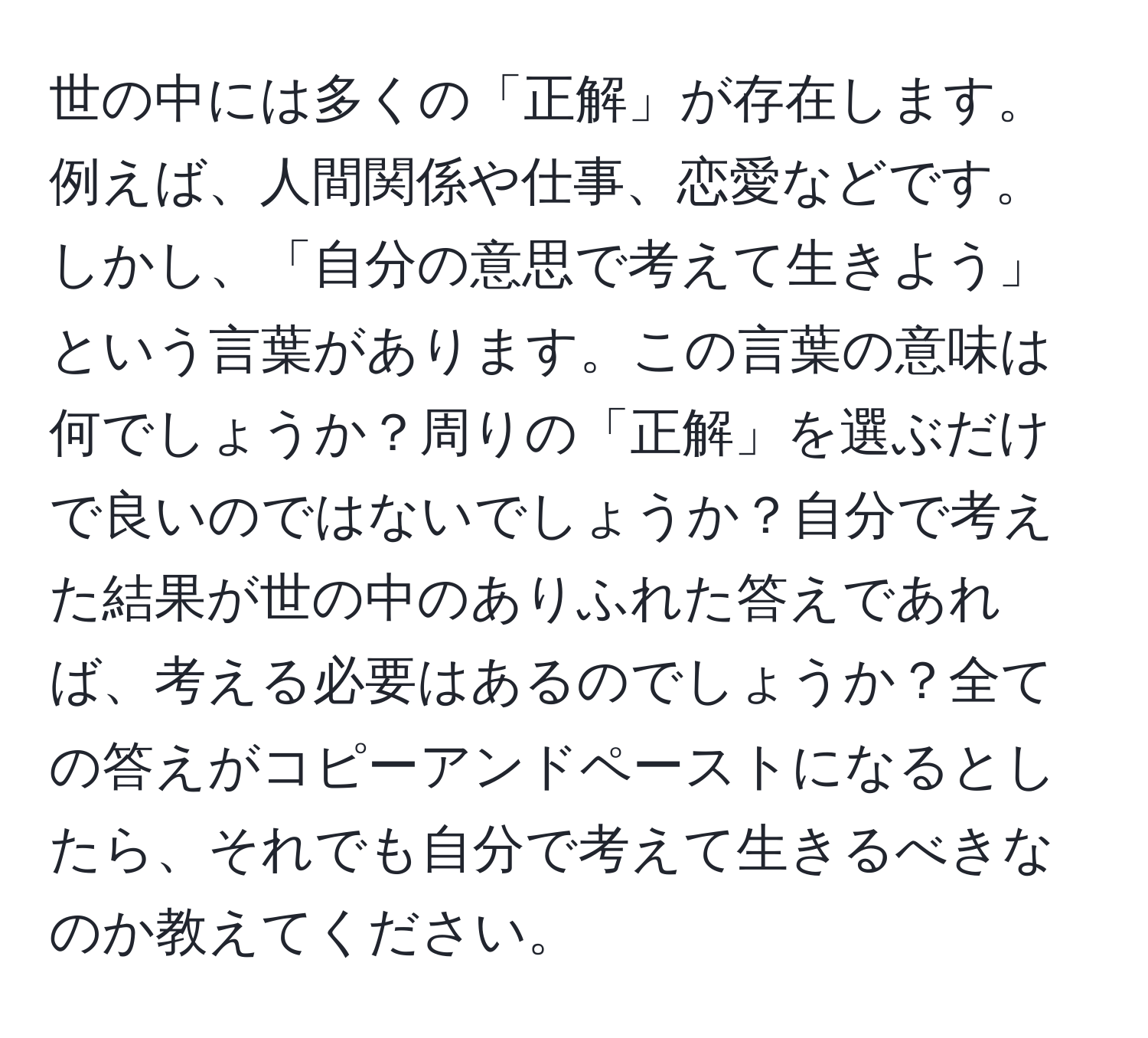 世の中には多くの「正解」が存在します。例えば、人間関係や仕事、恋愛などです。しかし、「自分の意思で考えて生きよう」という言葉があります。この言葉の意味は何でしょうか？周りの「正解」を選ぶだけで良いのではないでしょうか？自分で考えた結果が世の中のありふれた答えであれば、考える必要はあるのでしょうか？全ての答えがコピーアンドペーストになるとしたら、それでも自分で考えて生きるべきなのか教えてください。