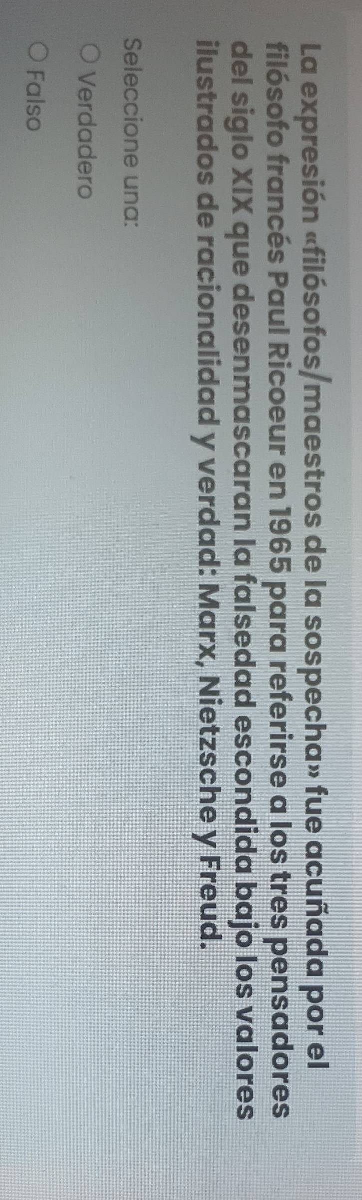 La expresión «filósofos/maestros de la sospecha» fue acuñada por el
filósofo francés Paul Ricoeur en 1965 para referirse a los tres pensadores
del siglo XIX que desenmascaran la falsedad escondida bajo los valores
ilustrados de racionalidad y verdad: Marx, Nietzsche y Freud.
Seleccione una:
Verdadero
Falso
