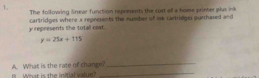 The following linear function represents the cost of a home printer plus ink 
cartridges where x represents the number of ink cartridges purchased and
y represents the total cost.
y=25x+115
A. What is the rate of change?_ 
B What is the initial value?_