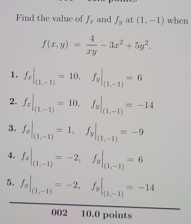 Find the value of f_x and f_y at (1,-1) when
f(x,y)= 4/xy -3x^2+5y^2. 
1. f_x|_(1,-1)=10, f_y|_(1,-1)=6
2. f_x|_(1,-1)=10, f_y|_(1,-1)=-14
3. f_x|_(1,-1)=1, f_y|_(1,-1)=-9
4. f_x|_(1,-1)=-2, f_y|_(1,-1)=6
5. f_x|_(1,-1)=-2, f_y|_(1,-1)=-14
002 10.0 points