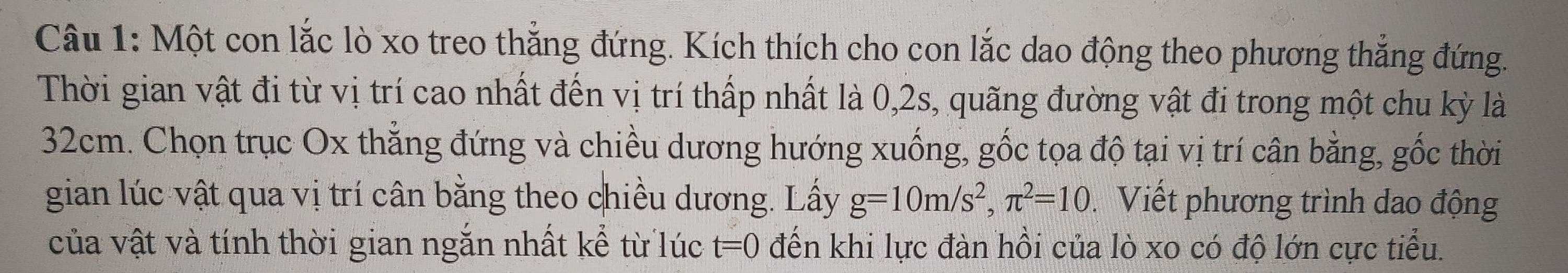 Một con lắc lò xo treo thẳng đứng. Kích thích cho con lắc dao động theo phương thắng đứng. 
Thời gian vật đi từ vị trí cao nhất đến vị trí thấp nhất là 0, 2s, quãng đường vật đi trong một chu kỳ là
32cm. Chọn trục Ox thẳng đứng và chiều dương hướng xuống, gốc tọa độ tại vị trí cân bằng, gốc thời 
gian lúc vật qua vị trí cân bằng theo chiều dương. Lấy g=10m/s^2, π^2=10 Viết phương trình dao động 
của vật và tính thời gian ngắn nhất kể từ lúc t=0 đến khi lực đàn hồi của lò xo có độ lớn cực tiểu.