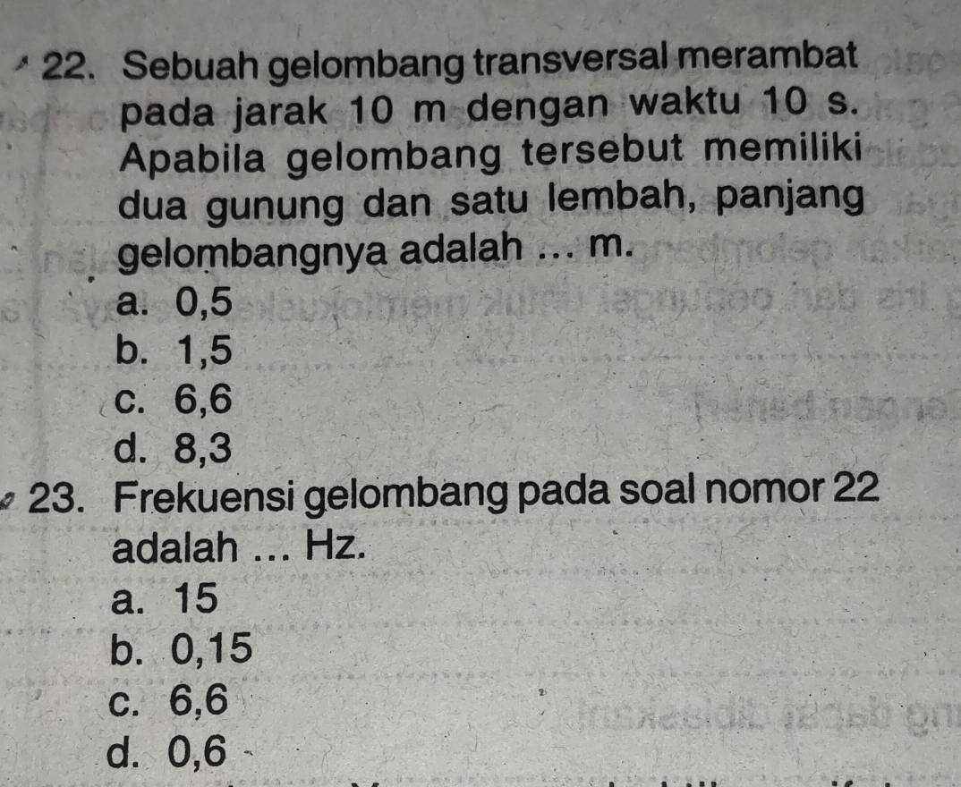 Sebuah gelombang transversal merambat
pada jarak 10 m dengan waktu 10 s.
Apabila gelombang tersebut memiliki
dua gunung dan satu lembah, panjang
gelombangnya adalah ... m.
a. 0,5
b. 1,5
c. 6, 6
d. 8, 3
23. Frekuensi gelombang pada soal nomor 22
adalah ... Hz.
a. 15
b. 0,15
c. 6,6
d. 0,6