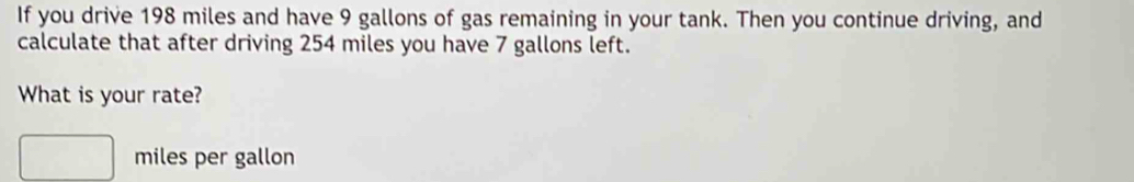 If you drive 198 miles and have 9 gallons of gas remaining in your tank. Then you continue driving, and 
calculate that after driving 254 miles you have 7 gallons left. 
What is your rate?
miles per gallon