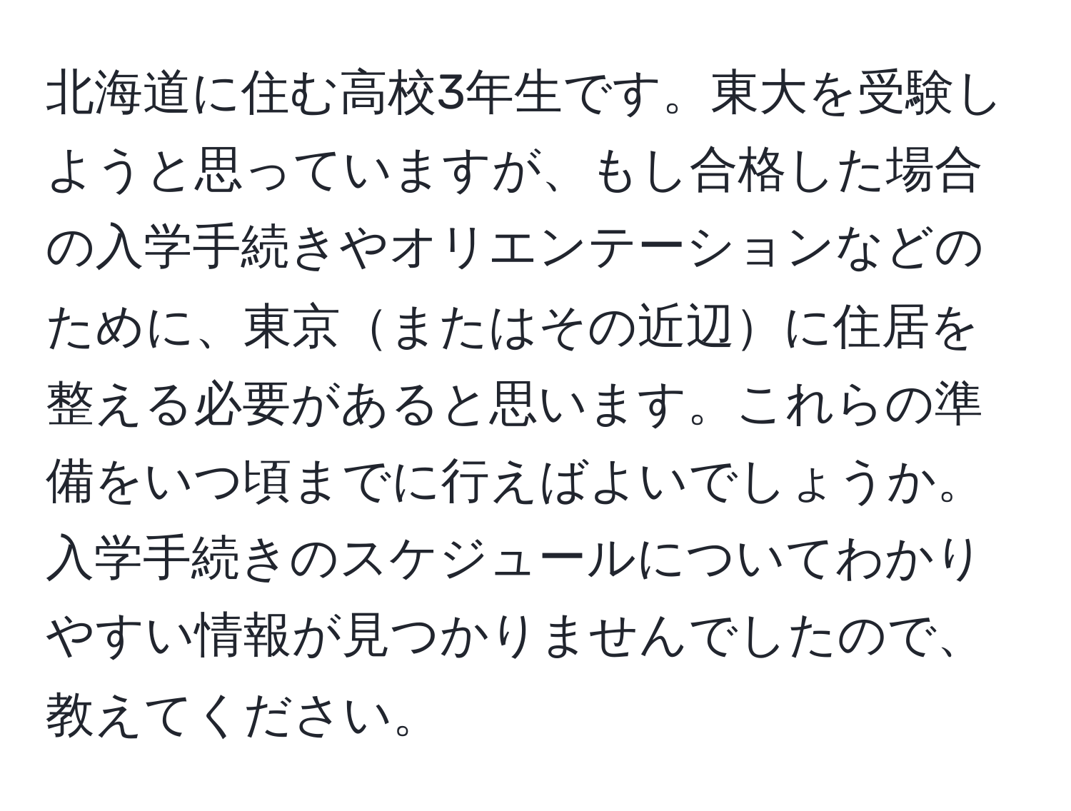 北海道に住む高校3年生です。東大を受験しようと思っていますが、もし合格した場合の入学手続きやオリエンテーションなどのために、東京またはその近辺に住居を整える必要があると思います。これらの準備をいつ頃までに行えばよいでしょうか。入学手続きのスケジュールについてわかりやすい情報が見つかりませんでしたので、教えてください。