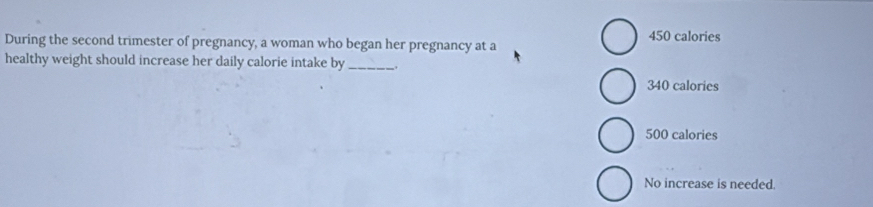 During the second trimester of pregnancy, a woman who began her pregnancy at a 450 calories
healthy weight should increase her daily calorie intake by _.
340 calories
500 calories
No increase is needed.
