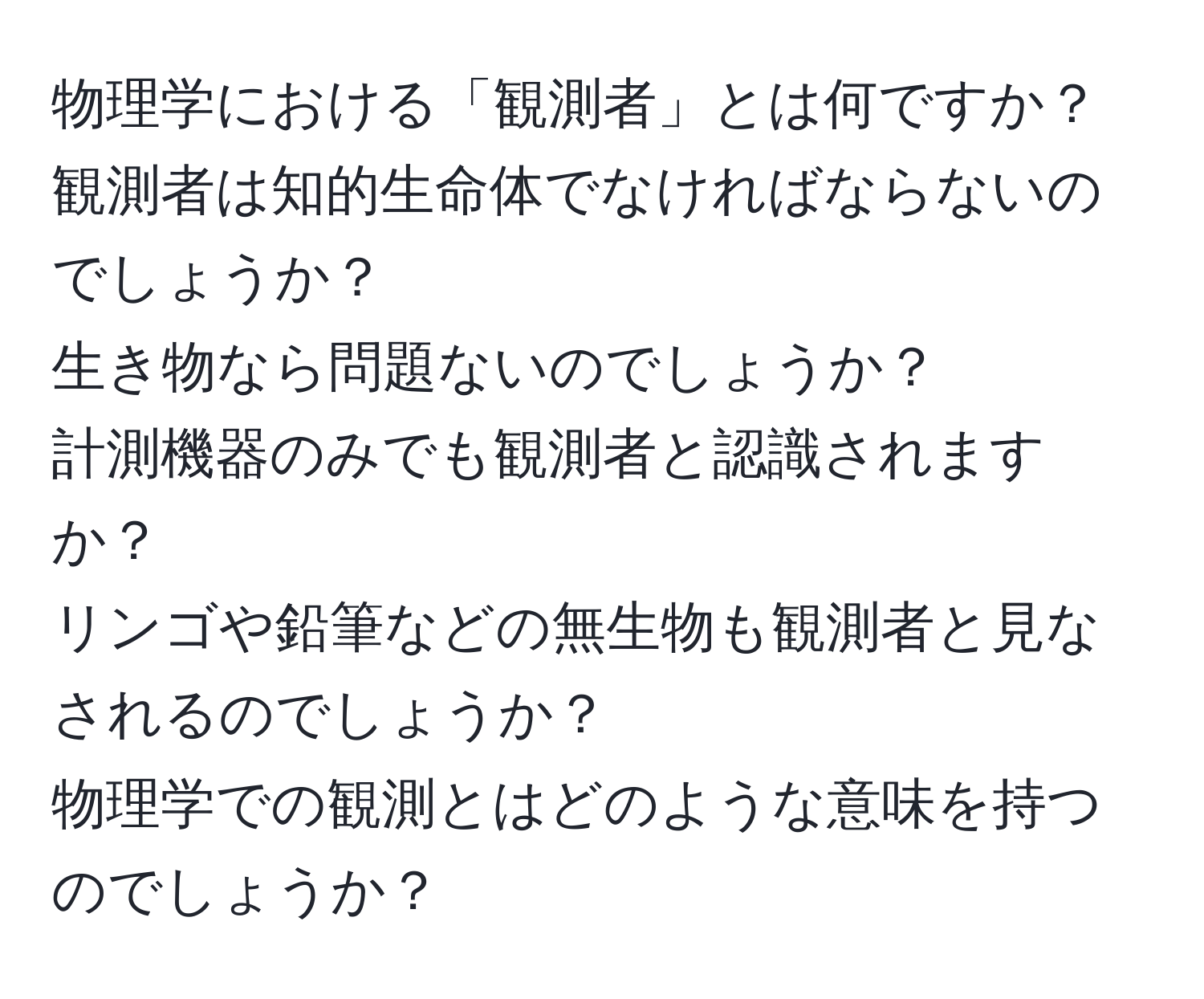 物理学における「観測者」とは何ですか？  
観測者は知的生命体でなければならないのでしょうか？  
生き物なら問題ないのでしょうか？  
計測機器のみでも観測者と認識されますか？  
リンゴや鉛筆などの無生物も観測者と見なされるのでしょうか？  
物理学での観測とはどのような意味を持つのでしょうか？