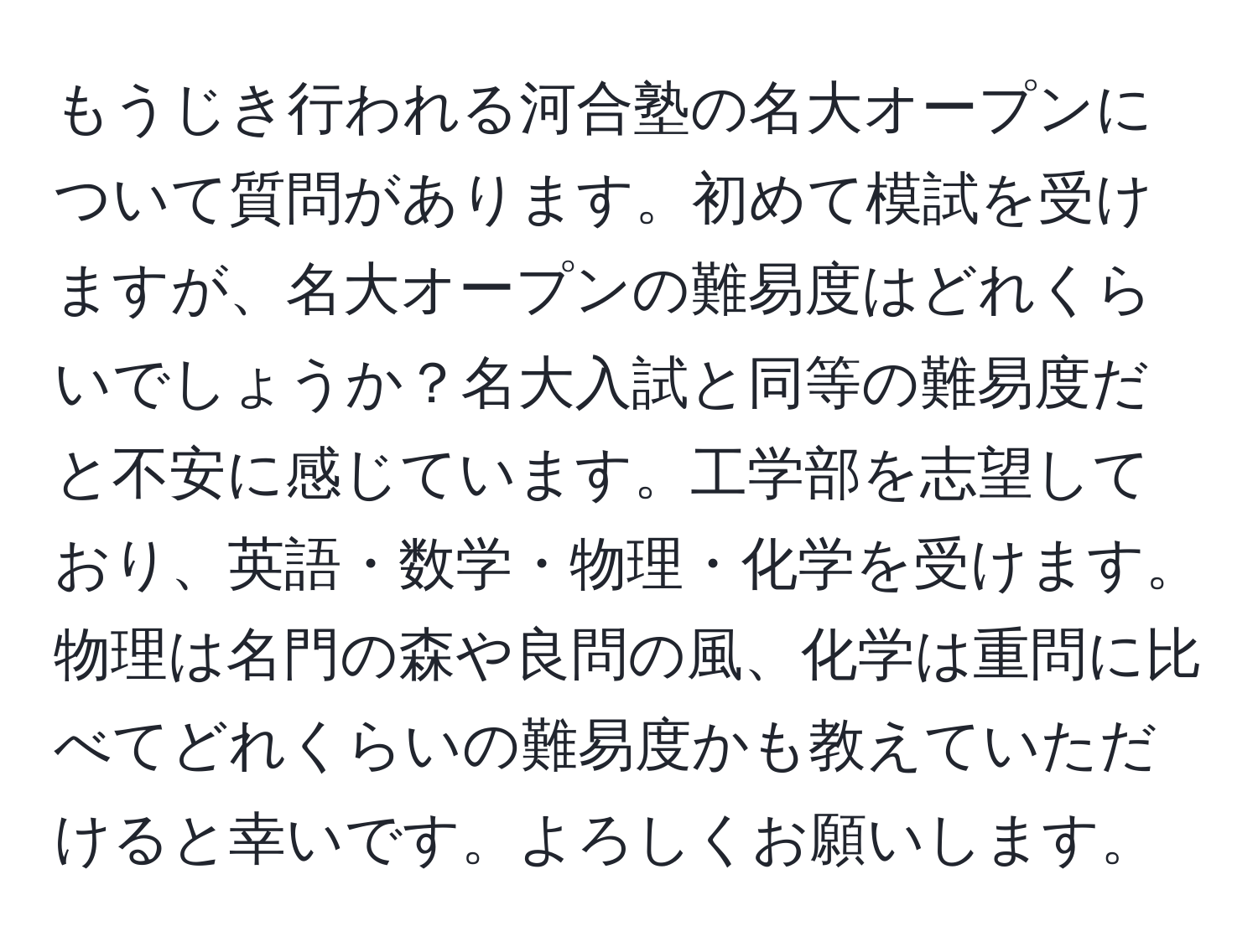 もうじき行われる河合塾の名大オープンについて質問があります。初めて模試を受けますが、名大オープンの難易度はどれくらいでしょうか？名大入試と同等の難易度だと不安に感じています。工学部を志望しており、英語・数学・物理・化学を受けます。物理は名門の森や良問の風、化学は重問に比べてどれくらいの難易度かも教えていただけると幸いです。よろしくお願いします。