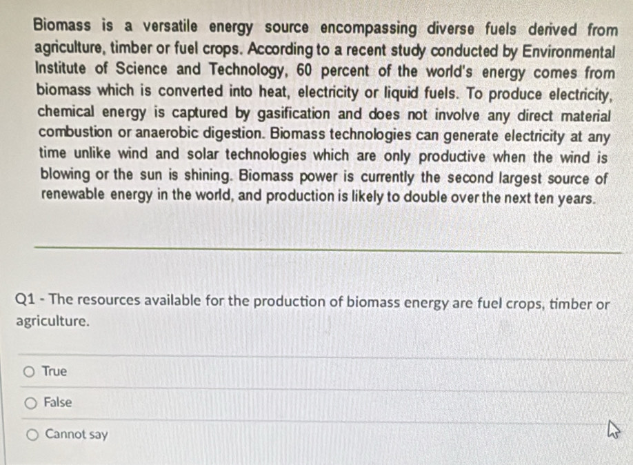 Biomass is a versatile energy source encompassing diverse fuels derived from
agriculture, timber or fuel crops. According to a recent study conducted by Environmental
Institute of Science and Technology, 60 percent of the world's energy comes from
biomass which is converted into heat, electricity or liquid fuels. To produce electricity,
chemical energy is captured by gasification and does not involve any direct material
combustion or anaerobic digestion. Biomass technologies can generate electricity at any
time unlike wind and solar technologies which are only productive when the wind is
blowing or the sun is shining. Biomass power is currently the second largest source of
renewable energy in the world, and production is likely to double over the next ten years.
_
Q1 - The resources available for the production of biomass energy are fuel crops, timber or
agriculture.
True
False
Cannot say