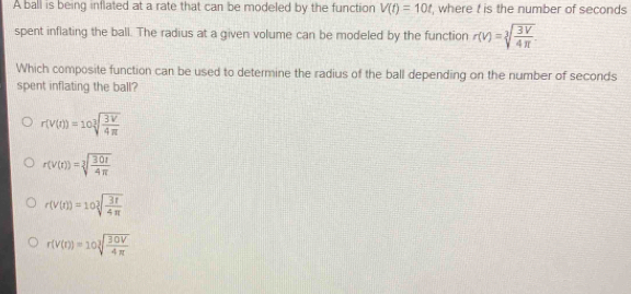 A ball is being inflated at a rate that can be modeled by the function V(t)=10t , where t is the number of seconds
spent inflating the ball. The radius at a given volume can be modeled by the function r(v)=sqrt[3](frac 3V)4π 
Which composite function can be used to determine the radius of the ball depending on the number of seconds
spent inflating the ball?
r(v(t))=10sqrt[3](frac 3V)4π 
r(v(t))=sqrt[3](frac 30t)4π 
r(V(t))=10sqrt[3](frac 3t)4π 
r(v(r))=10sqrt[3](frac 30V)4π 