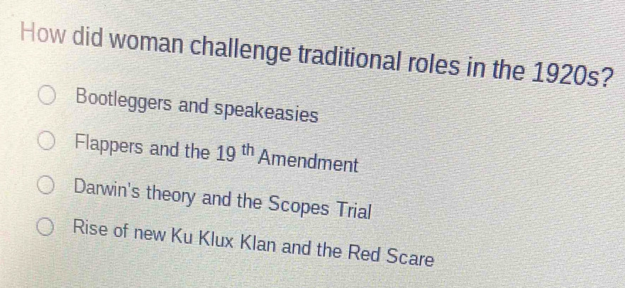 How did woman challenge traditional roles in the 1920s?
Bootleggers and speakeasies
Flappers and the 19^(th) Amendment
Darwin's theory and the Scopes Trial
Rise of new Ku Klux Klan and the Red Scare