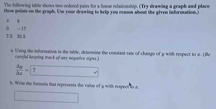 The following table shows two ordered pairs for a linear relationship. (Try drawing a graph and place 
these points on the graph. Use your drawing to help you reason about the given information.)
x y
0 - 17
7.5 35.5
a. Using the information in the table, determine the constant rate of change of y with respect to x. (Be 
careful keeping track of any negative signs.)
 △ y/△ x = 7 
b. Write the formula that represents the value of y with respect to æ. 
□