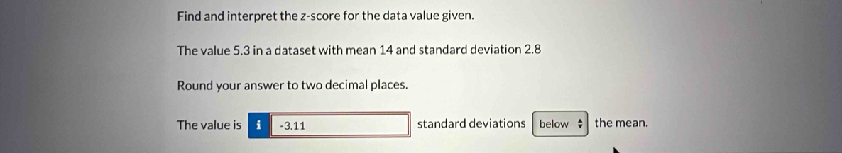 Find and interpret the z-score for the data value given. 
The value 5.3 in a dataset with mean 14 and standard deviation 2.8
Round your answer to two decimal places. 
The value is i -3.11 standard deviations below $ the mean.