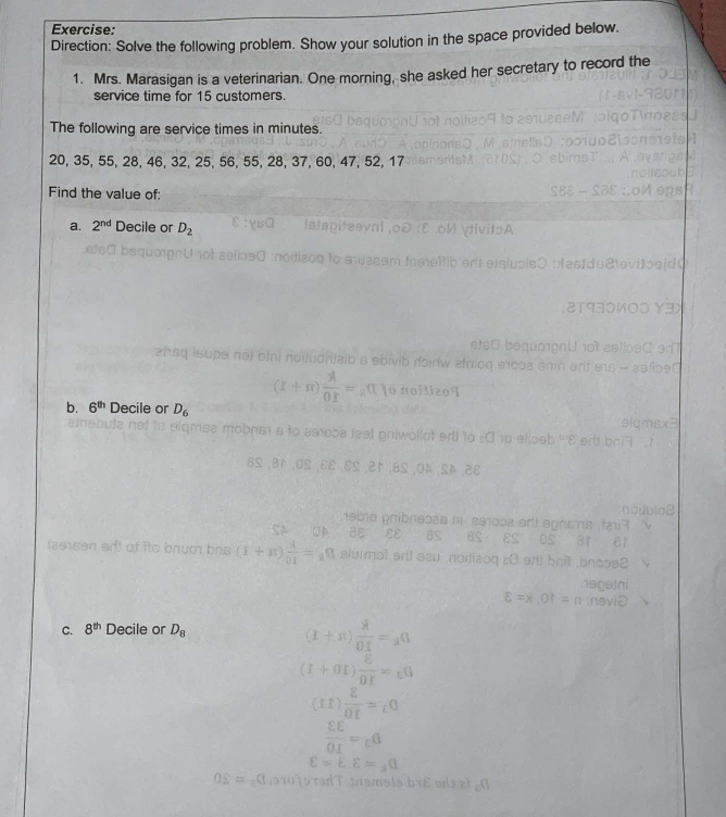 Direction: Solve the following problem. Show your solution in the space provided below. 
1. Mrs. Marasigan is a veterinarian. One morning, she asked her secretary to record the 
service time for 15 customers. 
The following are service times in minutes.
20, 35, 55, 28, 46, 32, 25, 56, 55, 28, 37, 60, 47, 52, 17
Find the value of: 
a. 2^(nd) Decile or D_2
b. 6^(th) Decile or D_6
C. 8^(th) Decile or D_8
biě s zì