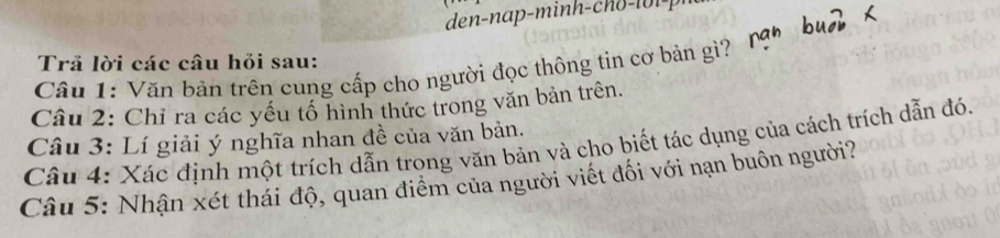 den-nap-minh - ch o 1 0 1 - | 
Trả lời các câu hỏi sau: 
Câu 1: Văn bản trên cung cấp cho người đọc thông tin cơ bản gì? 
Câu 2: Chỉ ra các yếu tổ hình thức trong văn bản trên. 
Câu 3: Lí giải ý nghĩa nhan đề của văn bản. 
Câu 4: Xác định một trích dẫn trong văn bản và cho biết tác dụng của cách trích dẫn đó. 
Câu 5: Nhận xét thái độ, quan điểm của người viết đối với nạn buôn người?