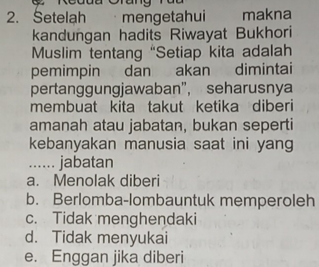 Setelah . mengetahui makna
kandungan hadits Riwayat Bukhori
Muslim tentang “Setiap kita adalah
pemimpin dan akan dimintai
pertanggungjawaban”, seharusny
membuat kita takut ketika diberi
amanah atau jabatan, bukan seperti
kebanyakan manusia saat ini yang
...... jabatan
a. Menolak diberi
b. Berlomba-lombauntuk memperoleh
c. Tidak menghendaki
d. Tidak menyukai
e. Enggan jika diberi