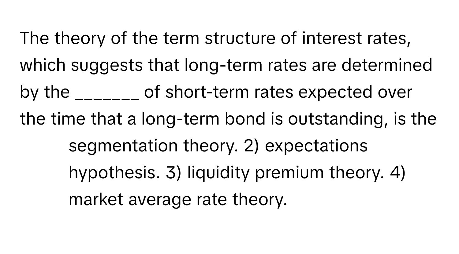 The theory of the term structure of interest rates, which suggests that long-term rates are determined by the _______ of short-term rates expected over the time that a long-term bond is outstanding, is the 
1) segmentation theory. 2) expectations hypothesis. 3) liquidity premium theory. 4) market average rate theory.