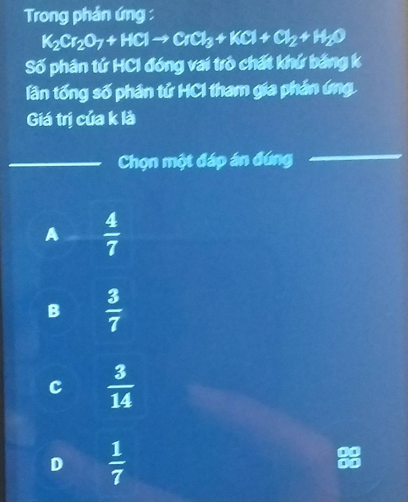 Trong phản ứng :
K_2Cr_2O_7+HClto CrCl_3+KCl+Cl_2+H_2O
Số phân tử HCI đóng vai trò chất khứ bảng k
lần tống số phân tử HCI tham gia phản ứng
Giá trị của k là
Chọn một đáp án đứng
A  4/7 
B  3/7 
c  3/14 
D  1/7 