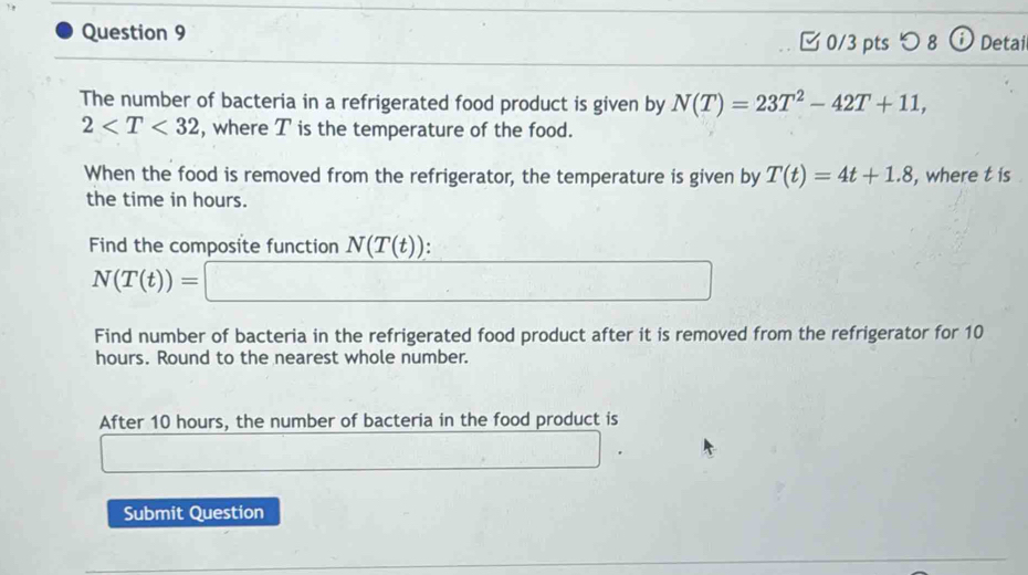 つ8 (i Detai 
The number of bacteria in a refrigerated food product is given by N(T)=23T^2-42T+11,
2 , where T is the temperature of the food. 
When the food is removed from the refrigerator, the temperature is given by T(t)=4t+1.8 , where t is 
the time in hours. 
Find the composite function N(T(t)).
N(T(t))=□
Find number of bacteria in the refrigerated food product after it is removed from the refrigerator for 10
hours. Round to the nearest whole number. 
After 10 hours, the number of bacteria in the food product is 
Submit Question