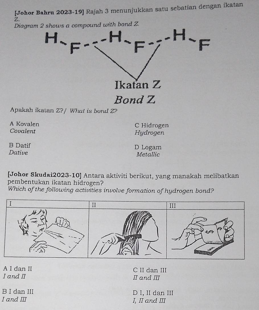 [Johor Bahru 2023-19] Rajah 3 menunjukkan satu sebatian dengan ikatan
Z.
Diagram 2 shows a compound with bond Z.
Bond Z
Apakah ikatan Z?/ What is bond Z?
A Kovalen C Hidrogen
Covalent Hydrogen
B Datif D Logam
Dative
Metallic
[Johor Skudai2023-10] Antara aktiviti berikut, yang manakah melibatkan
pembentukan ikatan hidrogen?
Which of the following activities involve formation of hydrogen bond?
I
II III
A I dan II C II dan III
I and I I and Ⅲ
B I dan III D I, II dan III
I and Ⅲ I, II and III