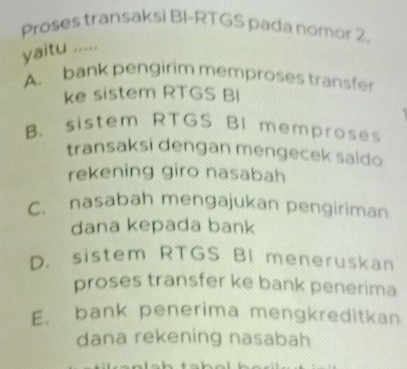 Proses transaksi BI-RTGS pada nomor 2.
yaitu .....
A. bank pengirim memproses transfer
ke sistem RTGS BI
B. sistem RTGS BI memproses
transaksi dengan mengecek saido
rekening giro nasabah
C. nasabah mengajukan pengiriman
dana kepada bank
D. sistem RTGS BI meneruskan
proses transfer ke bank penerima
E. bank penerima mengkreditkan
dana rekening nasabah