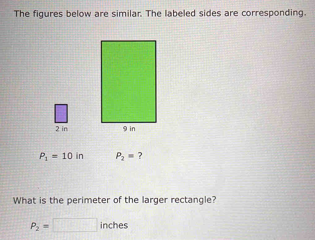 The figures below are similar. The labeled sides are corresponding.
2 in
P_1=10 in P_2= ? 
What is the perimeter of the larger rectangle?
P_2=□ inches