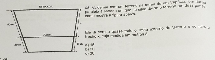 Valdemar tem um terreno na forma de um trapézio. Um riacho
aralelo à estrada em que se situa divide o terreno em duas partes
omo mostra a figura abaixo.
le já cercou quase todo o limite externo do terreno e só falta o
recho x, cuja medida em metros é
) 15
) 20
) 36