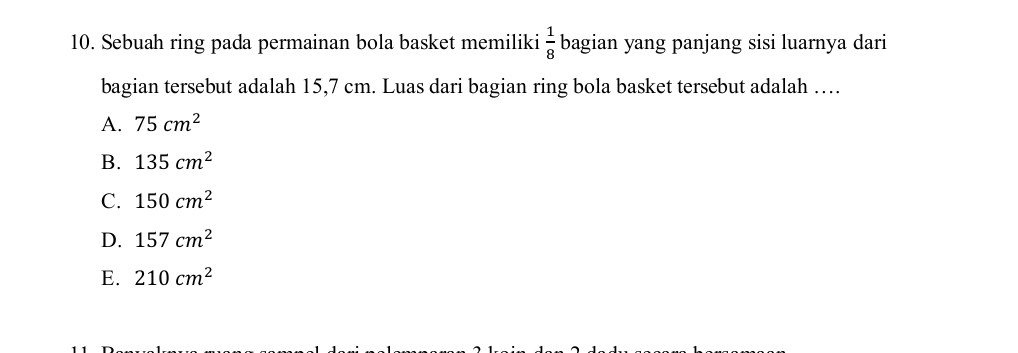 Sebuah ring pada permainan bola basket memiliki  1/8  bagian yang panjang sisi luarnya dari
bagian tersebut adalah 15,7 cm. Luas dari bagian ring bola basket tersebut adalah …
A. 75cm^2
B. 135cm^2
C. 150cm^2
D. 157cm^2
E. 210cm^2