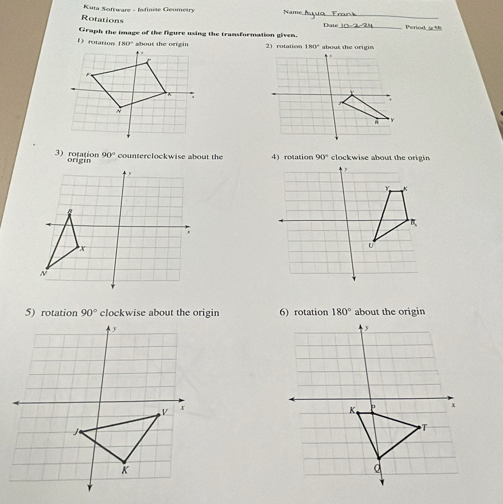 Kuta Software - Infinite Geometry Name
Rotations
_
Date_ Period
Graph the image of the figure using the transformation given.
1) rotation 180° 2) rotation 180° about the origin
3) rotation 90° counterclockwise about the 4) rotation 90° clockwise about the origin
origin
5) rotation 90° clockwise about the origin 6) rotation 180° about the origin