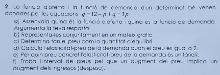 La funció d'oferta i la funció de demanda d'un determinat bé venen 
donades per les equacions q=12-p|q=3p. 
a) Assenyala quina és la funció d'oferta i quina es la funció de demanda. 
Argumenta la teva resposta. 
b) Representa-les conjuntament en un mateix gràfic. 
c) Determina tan el preu com la quantitat d'equilibri. 
d) Calcula l'elasticitat-preu de la demanda quan el preu és igual a 2. 
e) Per quin preu concret l'elasticitat-preu de la demanda és unitària?. 
f) Troba l'interval de preus pel que un augment del preu implica un 
augment dels ingressos (despesa).