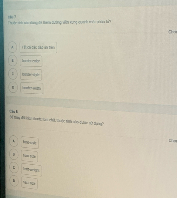 Thuộc tính nào dùng đề thêm đường viên xung quanh một phần tử?
Chọr
A Tất cả các đáp án trên
B border-colar
C border-style
D border-width
Câu B
Để thay đổi kích thước font chữ, thuộc tính nào được sử dụng?
A font-style
Chọc
B font-size
C font-weight
D text-size