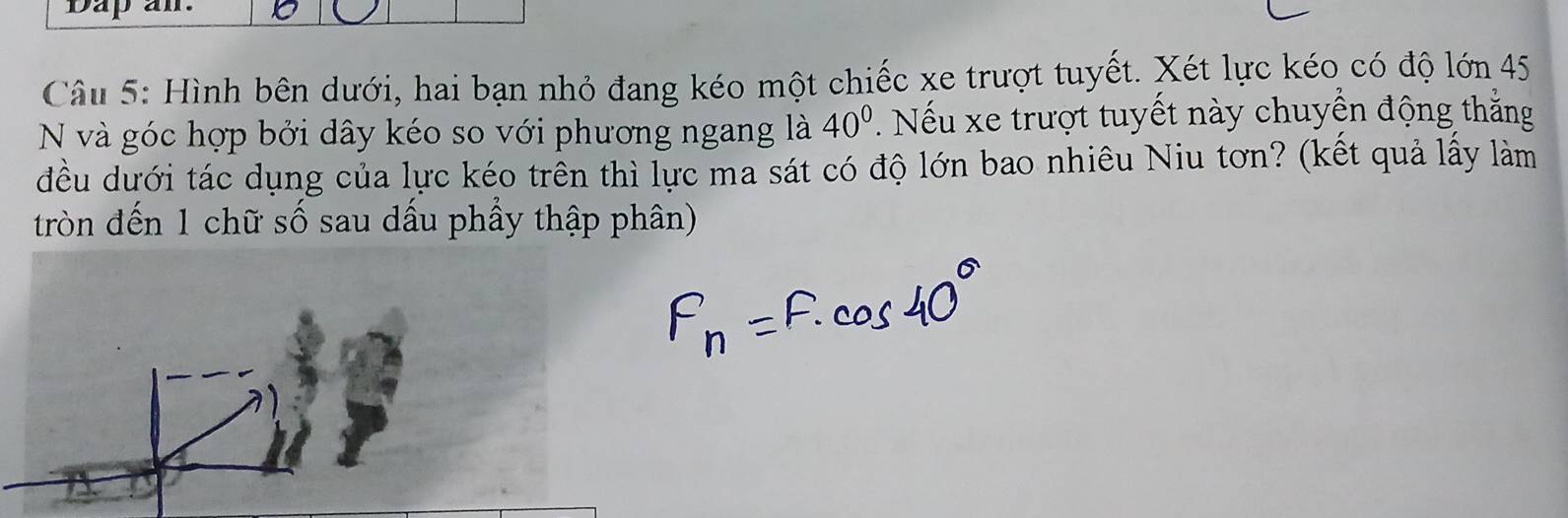 Dapal 
Câu 5: Hình bên dưới, hai bạn nhỏ đang kéo một chiếc xe trượt tuyết. Xét lực kéo có độ lớn 45
N và góc hợp bởi dây kéo so với phương ngang là 40° * Nếu xe trượt tuyết này chuyển động thắng 
đều dưới tác dụng của lực kéo trên thì lực ma sát có độ lớn bao nhiêu Niu tơn? (kết quả lấy làm 
tròn đến 1 chữ số sau dấu phầy thập phân)