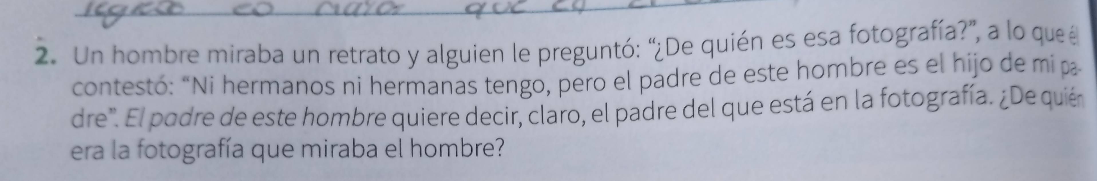 Un hombre miraba un retrato y alguien le preguntó: “¿De quién es esa fotografía?”, a lo que é 
contestó: “Ni hermanos ni hermanas tengo, pero el padre de este hombre es el hijo de mi p 
dre". El podre de este hombre quiere decir, claro, el padre del que está en la fotografía. ¿De quién 
era la fotografía que miraba el hombre?