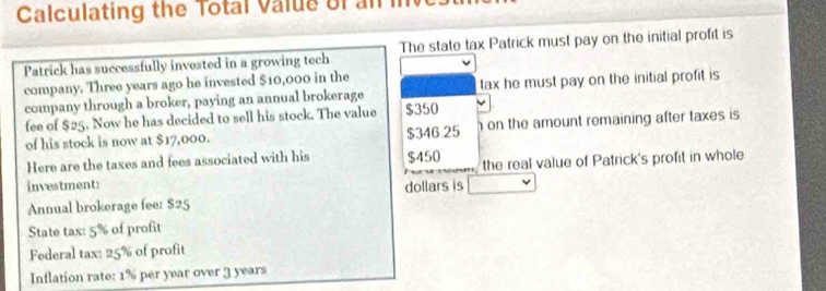 Calculating the Total Value of an 
Patrick has successfully invested in a growing tech The state tax Patrick must pay on the initial profit is 
company. Three years ago he invested $10,000 in the 
company through a broker, paying an annual brokerage tax he must pay on the initial profit is 
fee of $25. Now he has decided to sell his stock. The value $350
of his stock is now at $17,000. $346.25 on the amount remaining after taxes is 
Here are the taxes and fees associated with his $450
investment: the real value of Patrick's profit in whole 
Annual brokerage fee: $25 dollars is 
State tax: 5% of profit 
Federal tax: 25% of profit 
Inflation rate: 1% per year over 3 years