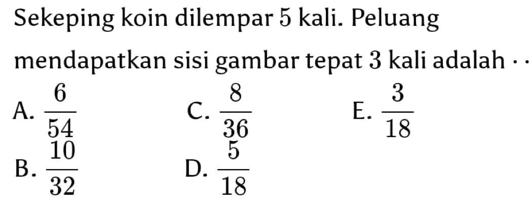 Sekeping koin dilempar 5 kali. Peluang
mendapatkan sisi gambar tepat 3 kali adalah . .
A.  6/54   8/36  E.  3/18 
C.
B.  10/32   5/18 
D.