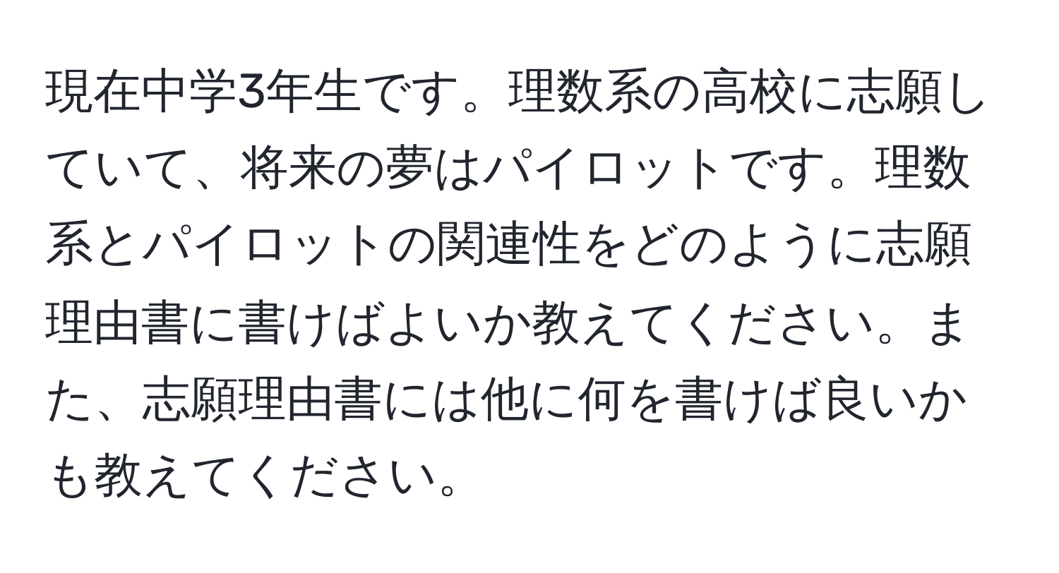 現在中学3年生です。理数系の高校に志願していて、将来の夢はパイロットです。理数系とパイロットの関連性をどのように志願理由書に書けばよいか教えてください。また、志願理由書には他に何を書けば良いかも教えてください。