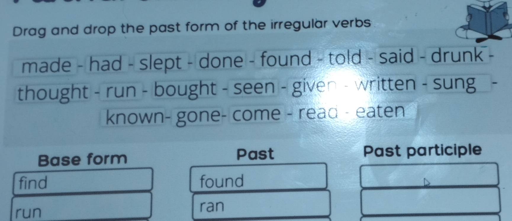 Drag and drop the past form of the irregular verbs 
made - had - slept - done - found - told - said - drunk - 
thought - run - bought - seen - given - written - sung 
known- gone- come - read - eaten 
Base form 
Past Past participle 
find found 
run 
ran