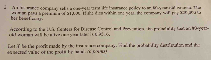 An insurance company sells a one-year term life insurance policy to an 80-year -old woman. The 
woman pays a premium of $1,000. If she dies within one year, the company will pay $20,000 to 
her beneficiary. 
According to the U.S. Centers for Disease Control and Prevention, the probability that an 80-year - 
old woman will be alive one year later is 0.9516. 
Let X be the profit made by the insurance company. Find the probability distribution and the 
expected value of the profit by hand. (6 points)