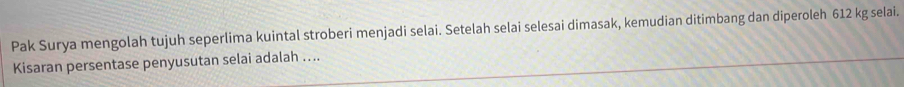 Pak Surya mengolah tujuh seperlima kuintal stroberi menjadi selai. Setelah selai selesai dimasak, kemudian ditimbang dan diperoleh 612 kg selai. 
Kisaran persentase penyusutan selai adalah …...