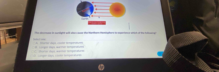 The decrease in sunlight will also cause the Northern Hemisphere to experience which of the following?
Select one:
A. Shorter days, cooler temperatures
B. Longer days, warmer temperatures
C. Shorter days, warmer temperatures
D. Longer days, cooler temperatures