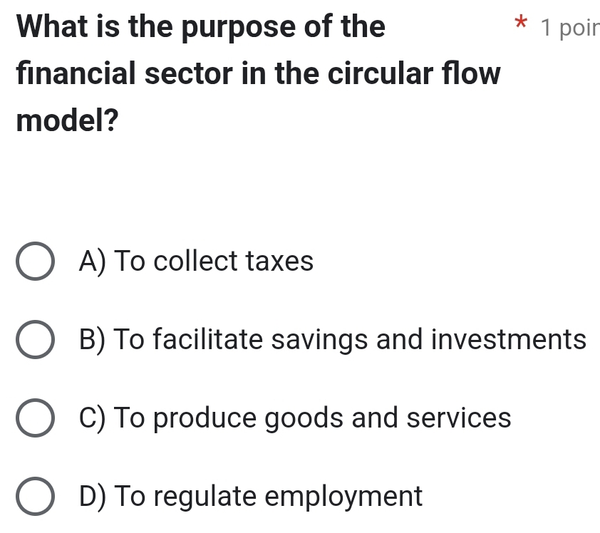 What is the purpose of the 1 poir
financial sector in the circular flow
model?
A) To collect taxes
B) To facilitate savings and investments
C) To produce goods and services
D) To regulate employment