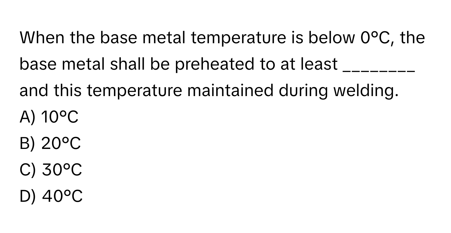 When the base metal temperature is below 0°C, the base metal shall be preheated to at least ________ and this temperature maintained during welding. 
A) 10°C
B) 20°C
C) 30°C
D) 40°C