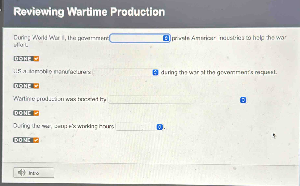 Reviewing Wartime Production 
During World War II, the government * private American industries to help the war 
effort. 
DONE 
US automobile manufacturers during the war at the government's request. 
DONE 
Wartime production was boosted by 
DONE 
During the war, people's working hours 
DONE 
Intro