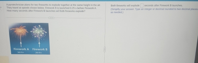 A pyrotechnician plans for two fireworks to explode together at the same height in the air. Both fireworks will explace □ seconds after Firework B launches. 
They travel at speeds shown below. Firework B is launched 0.25 s before Firework A. 
How many seconds after Firewark B launches will both firewarks explode? as needed.) (Simplify your answer. Type an integer or decimal rounded to two decimal places